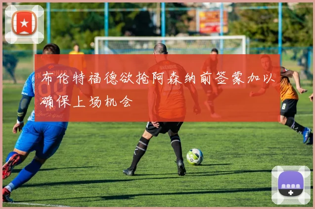 布伦特福德欲抢阿森纳前签蒙加以确保上场机会