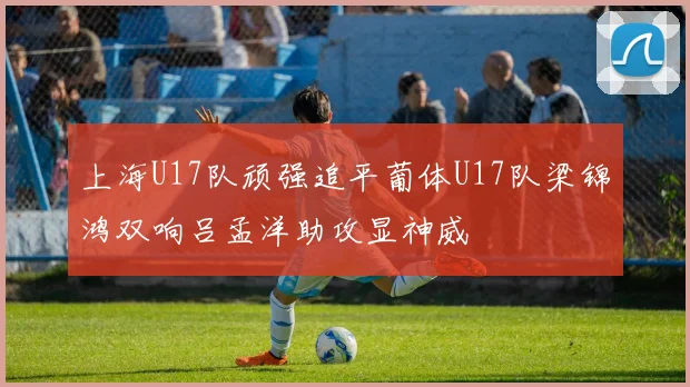 上海U17队顽强追平葡体U17队梁锦鸿双响吕孟洋助攻显神威
