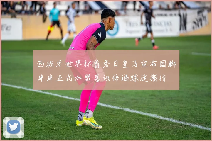 西班牙世界杯首秀日皇马宣布国脚库库正式加盟喜讯传递球迷期待