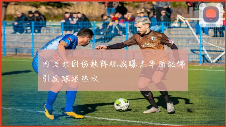 内马尔因伤缺阵观战曝光华丽配饰引发球迷热议