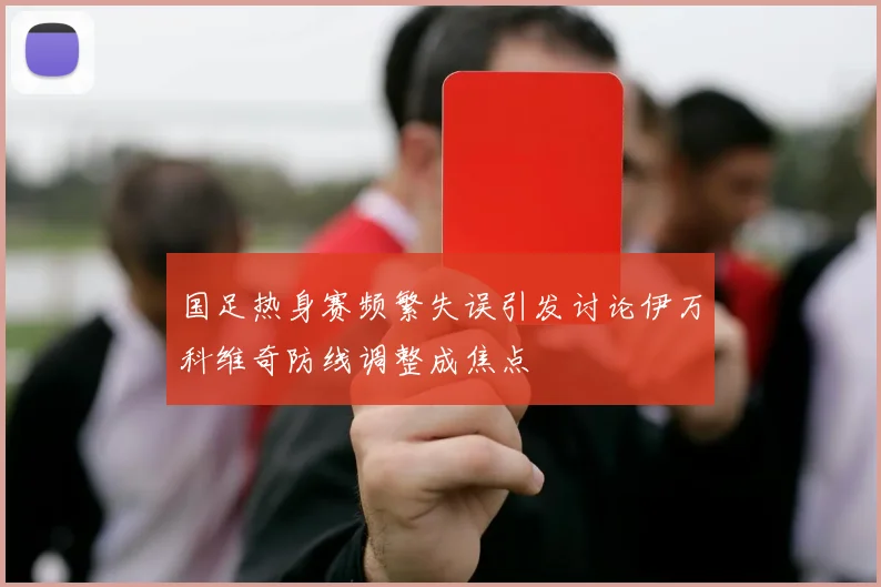 国足热身赛频繁失误引发讨论伊万科维奇防线调整成焦点
