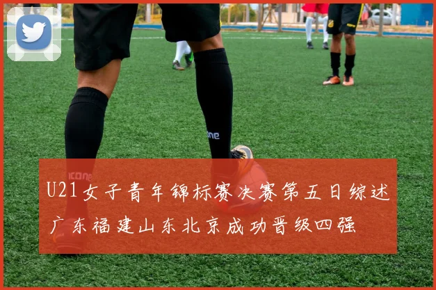 U21女子青年锦标赛决赛第五日综述广东福建山东北京成功晋级四强