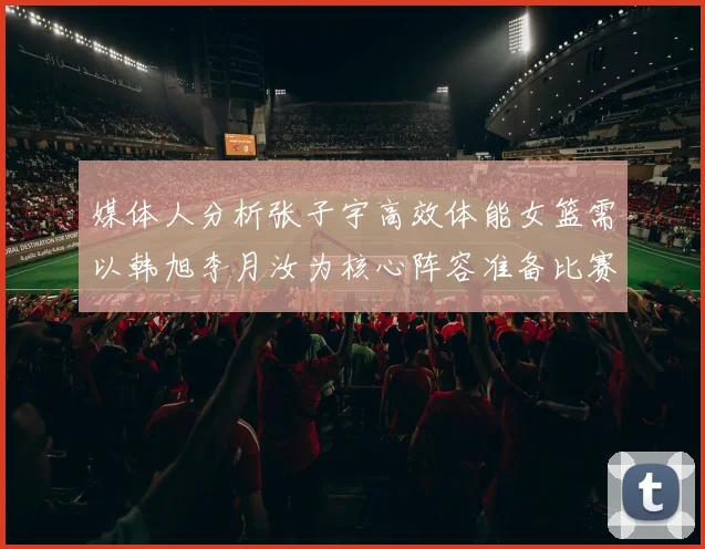 媒体人分析张子宇高效体能女篮需以韩旭李月汝为核心阵容准备比赛