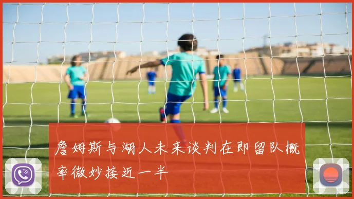 詹姆斯与湖人未来谈判在即留队概率微妙接近一半
