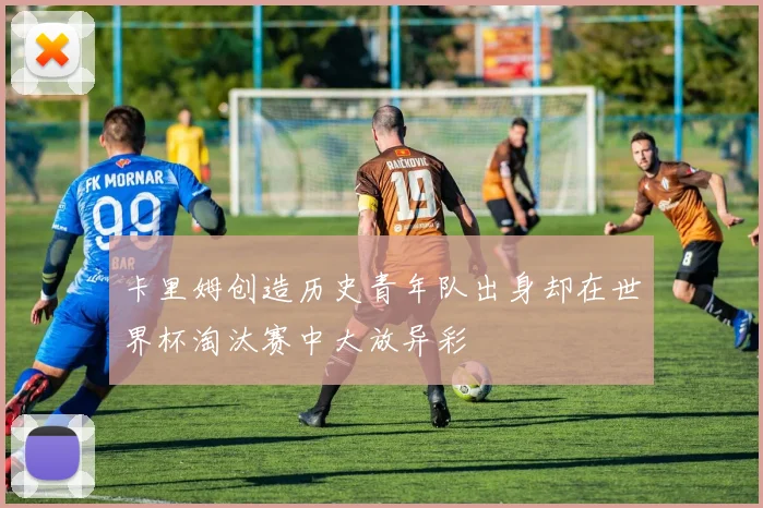 卡里姆创造历史青年队出身却在世界杯淘汰赛中大放异彩