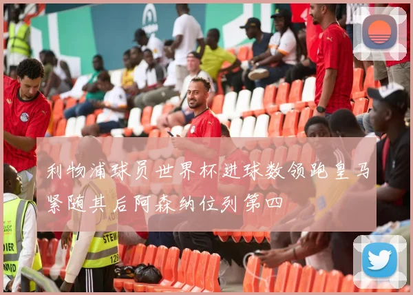 利物浦球员世界杯进球数领跑皇马紧随其后阿森纳位列第四