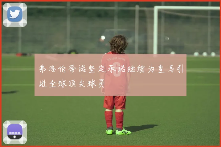 弗洛伦蒂诺坚定承诺继续为皇马引进全球顶尖球员