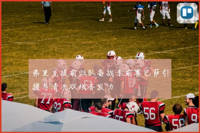 弗里克提前归队备战季前赛巴萨引援与清洗双线齐发力
